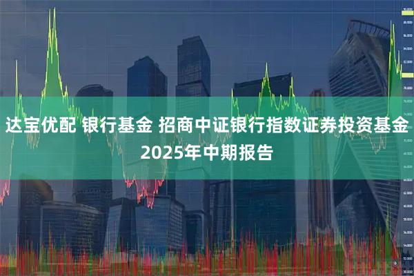 达宝优配 银行基金 招商中证银行指数证券投资基金2025年中期报告