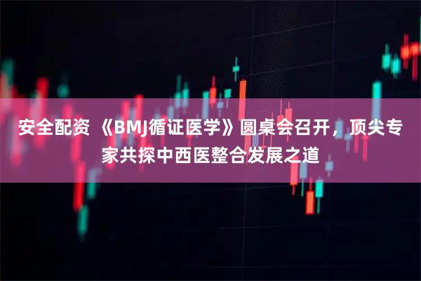 安全配资 《BMJ循证医学》圆桌会召开，顶尖专家共探中西医整合发展之道