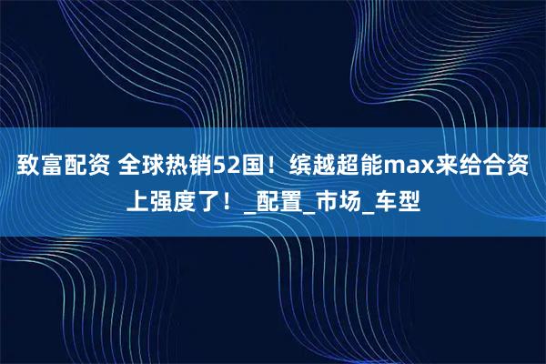 致富配资 全球热销52国！缤越超能max来给合资上强度了！_配置_市场_车型