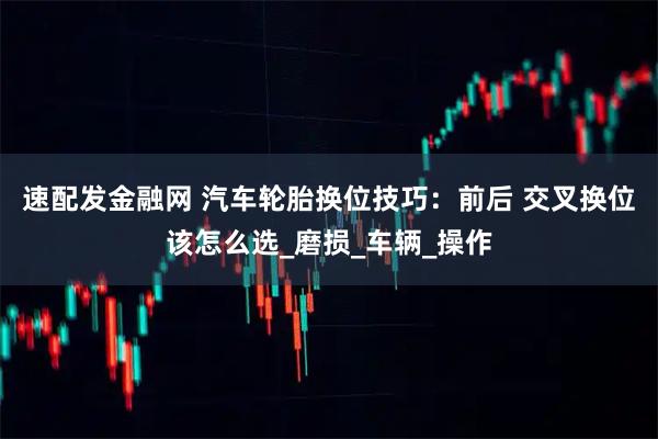 速配发金融网 汽车轮胎换位技巧:前后 交叉换位该怎么选_磨损_车辆_操作