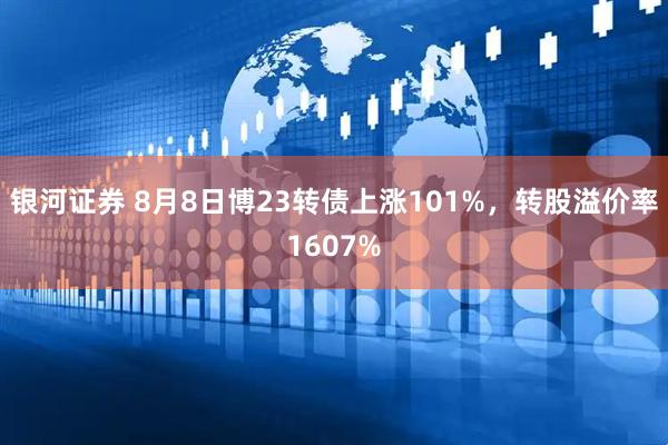 银河证券 8月8日博23转债上涨101%，转股溢价率1607%