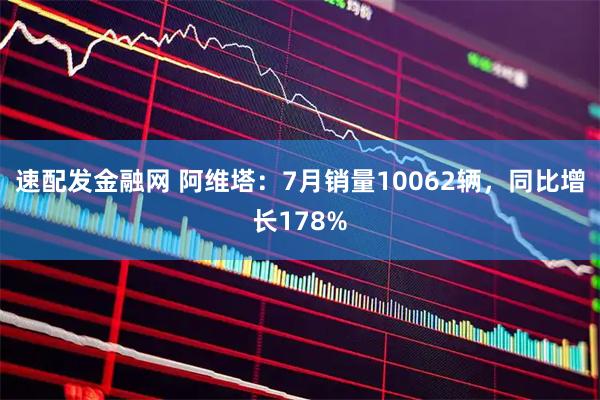 速配发金融网 阿维塔：7月销量10062辆，同比增长178%