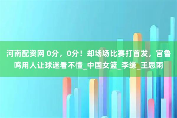 河南配资网 0分，0分！却场场比赛打首发，宫鲁鸣用人让球迷看不懂_中国女篮_李缘_王思雨