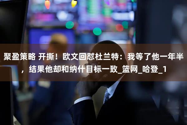 聚盈策略 开撕！欧文回怼杜兰特：我等了他一年半，结果他却和纳什目标一致_篮网_哈登_1
