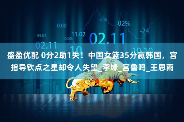 盛盈优配 0分2助1失!中国女篮35分赢韩国,宫指导钦点之星却令人失望_李缘_宫鲁鸣_王思雨