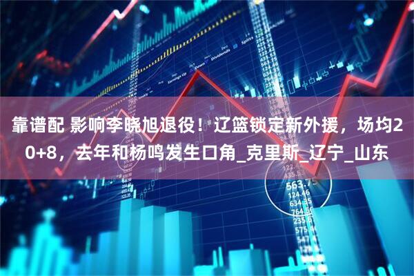 靠谱配 影响李晓旭退役！辽篮锁定新外援，场均20+8，去年和杨鸣发生口角_克里斯_辽宁_山东