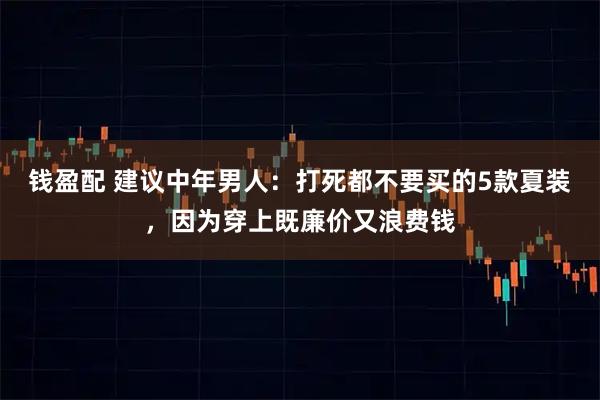 钱盈配 建议中年男人:打死都不要买的5款夏装,因为穿上既廉价又浪费钱