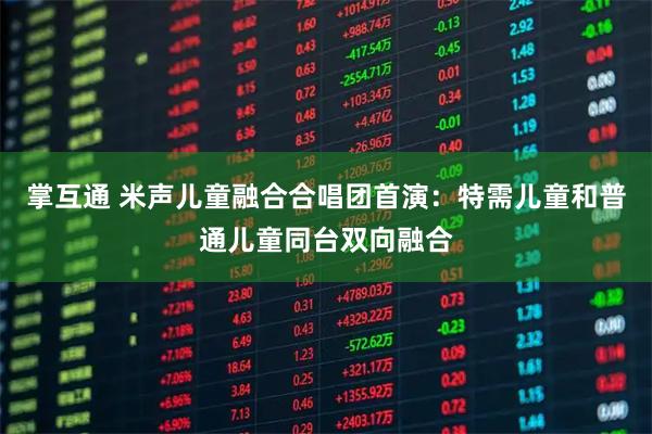 掌互通 米声儿童融合合唱团首演：特需儿童和普通儿童同台双向融合