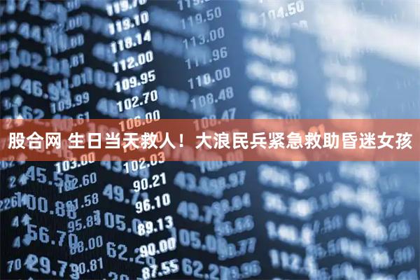 股合网 生日当天救人！大浪民兵紧急救助昏迷女孩