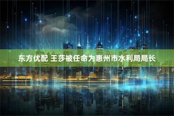 东方优配 王莎被任命为惠州市水利局局长