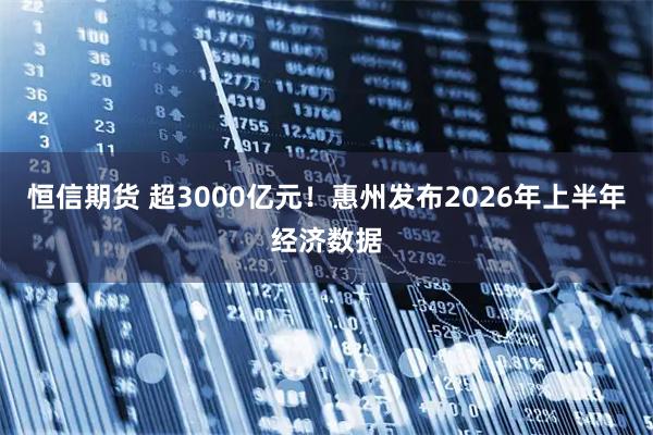 恒信期货 超3000亿元！惠州发布2026年上半年经济数据