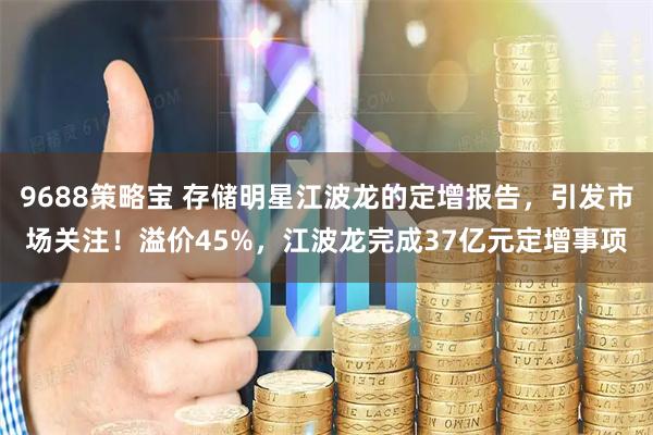 9688策略宝 存储明星江波龙的定增报告,引发市场关注!溢价45%,江波龙完成37亿元定增事项
