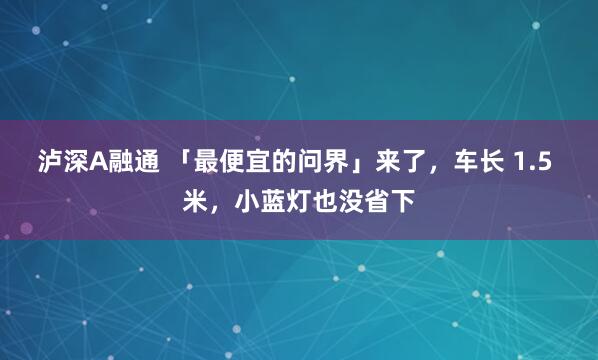 泸深A融通 「最便宜的问界」来了,车长 1.5 米,小蓝灯也没省下