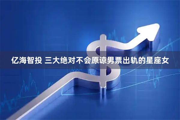 亿海智投 三大绝对不会原谅男票出轨的星座女