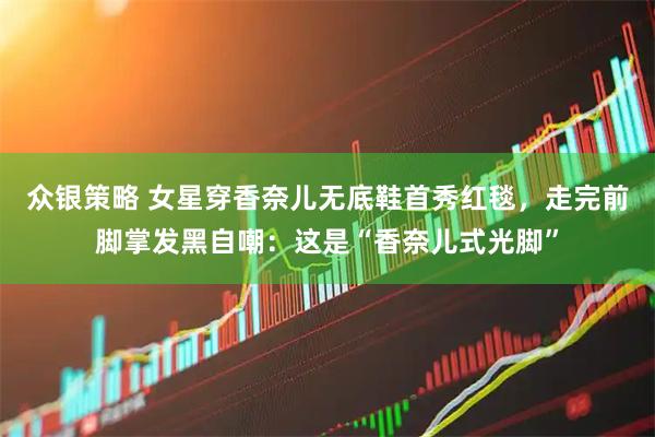 众银策略 女星穿香奈儿无底鞋首秀红毯，走完前脚掌发黑自嘲：这是“香奈儿式光脚”