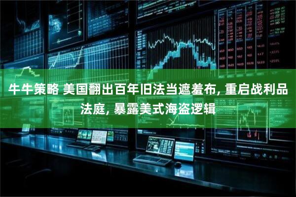 牛牛策略 美国翻出百年旧法当遮羞布, 重启战利品法庭, 暴露美式海盗逻辑