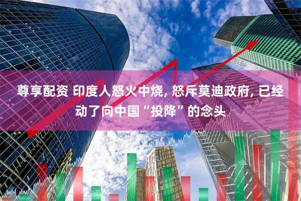 尊享配资 印度人怒火中烧, 怒斥莫迪政府, 已经动了向中国“投降”的念头